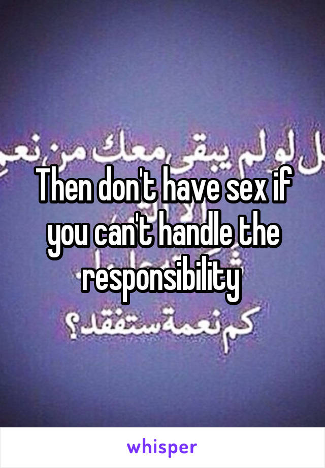 Then don't have sex if you can't handle the responsibility 