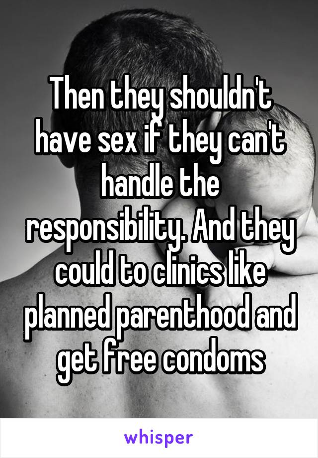 Then they shouldn't have sex if they can't handle the responsibility. And they could to clinics like planned parenthood and get free condoms