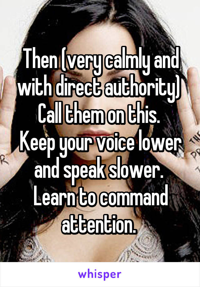 Then (very calmly and with direct authority) 
Call them on this. 
Keep your voice lower and speak slower. 
Learn to command attention. 
