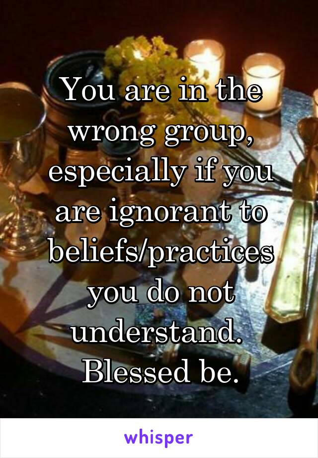 You are in the wrong group, especially if you are ignorant to beliefs/practices you do not understand. 
Blessed be.