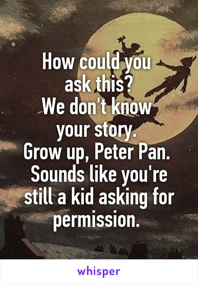 How could you 
ask this?
We don't know 
your story. 
Grow up, Peter Pan. 
Sounds like you're still a kid asking for permission. 