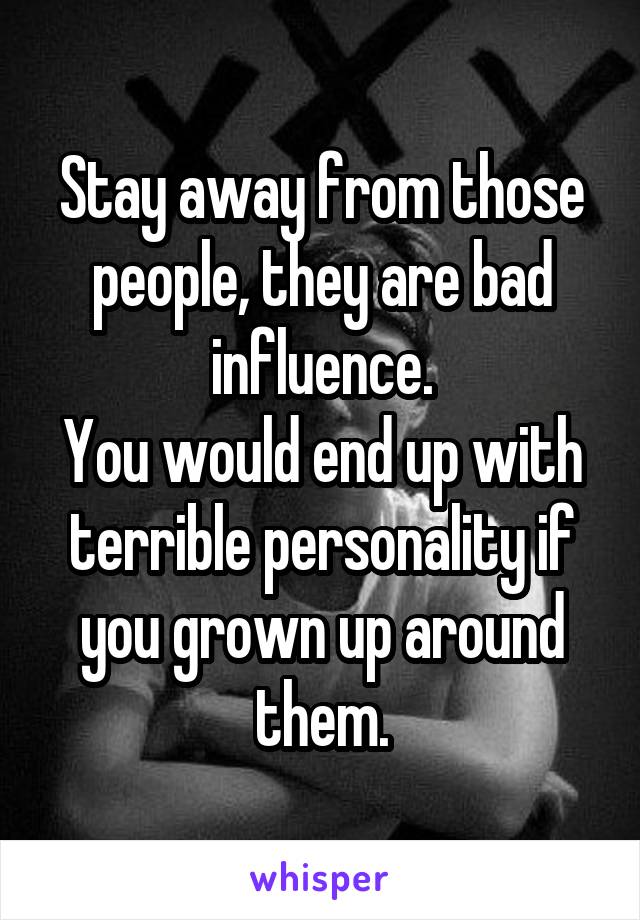 Stay away from those people, they are bad influence.
You would end up with terrible personality if you grown up around them.