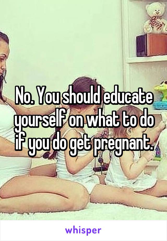 No. You should educate yourself on what to do
if you do get pregnant.