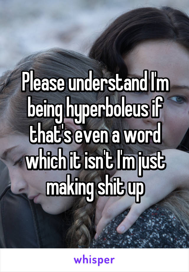 Please understand I'm being hyperboleus if that's even a word which it isn't I'm just making shit up