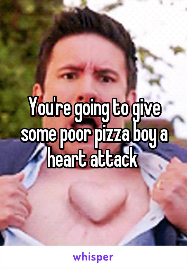 You're going to give some poor pizza boy a heart attack 