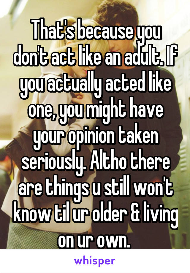 That's because you don't act like an adult. If you actually acted like one, you might have your opinion taken seriously. Altho there are things u still won't know til ur older & living on ur own. 