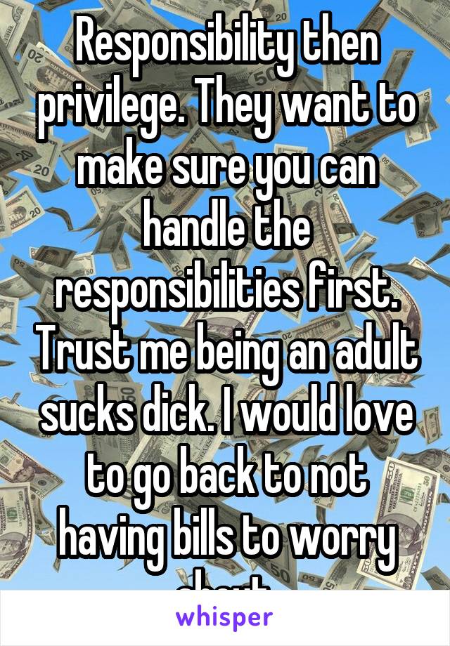 Responsibility then privilege. They want to make sure you can handle the responsibilities first. Trust me being an adult sucks dick. I would love to go back to not having bills to worry about.