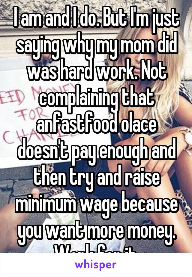 I am and I do. But I'm just saying why my mom did was hard work. Not complaining that anfastfood olace doesn't pay enough and then try and raise minimum wage because you want more money. Work for it.