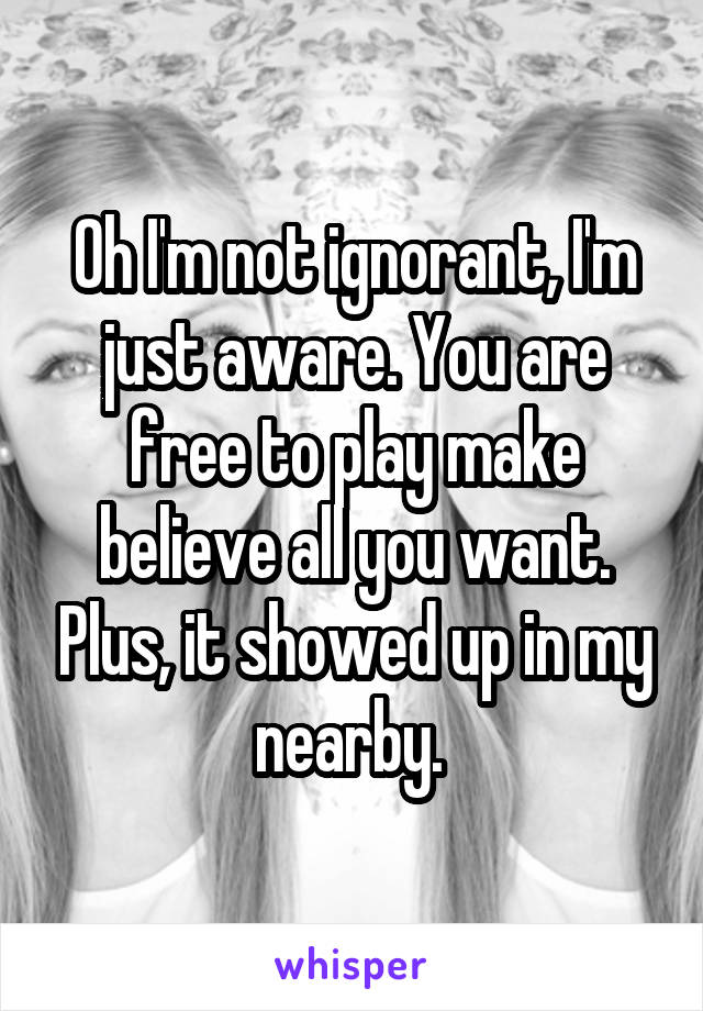 Oh I'm not ignorant, I'm just aware. You are free to play make believe all you want. Plus, it showed up in my nearby. 