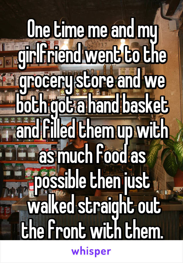 One time me and my girlfriend went to the grocery store and we both got a hand basket and filled them up with as much food as possible then just
 walked straight out the front with them.