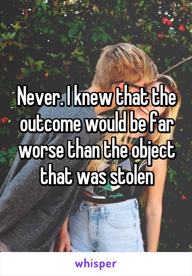 Never. I knew that the outcome would be far worse than the object that was stolen