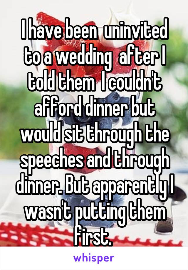 I have been  uninvited to a wedding  after I told them  I couldn't afford dinner but would sit through the speeches and through dinner. But apparently I wasn't putting them first. 