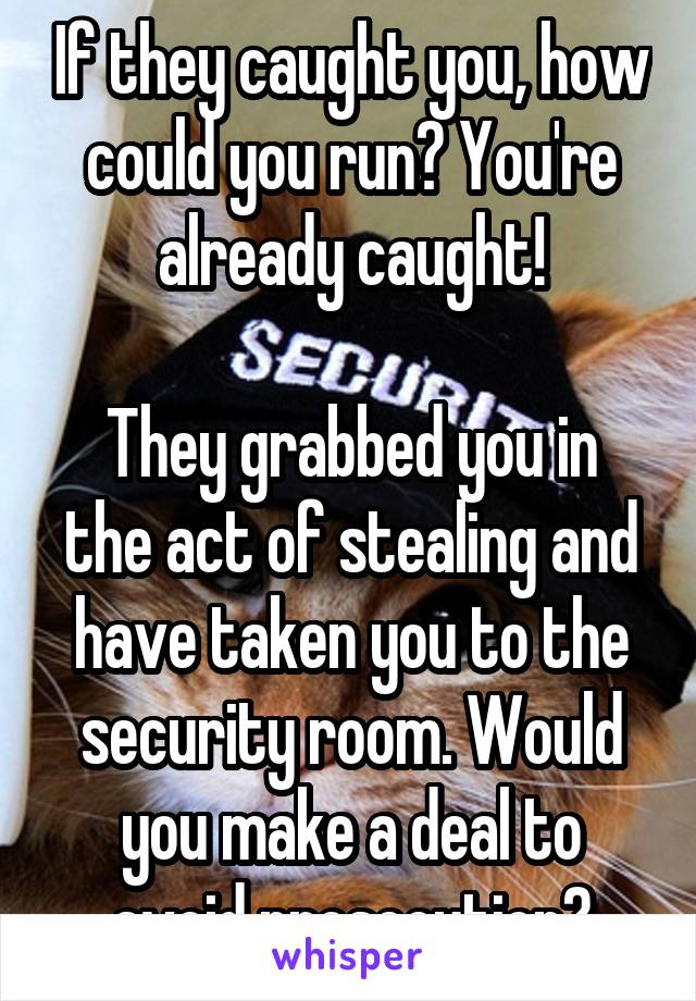 If they caught you, how could you run? You're already caught!

They grabbed you in the act of stealing and have taken you to the security room. Would you make a deal to avoid prosecution?