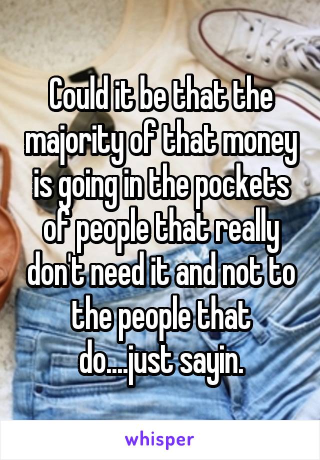 Could it be that the majority of that money is going in the pockets of people that really don't need it and not to the people that do....just sayin.