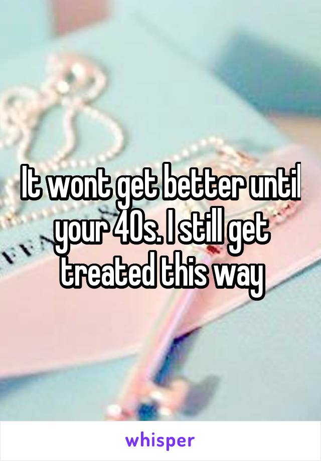 It wont get better until your 40s. I still get treated this way