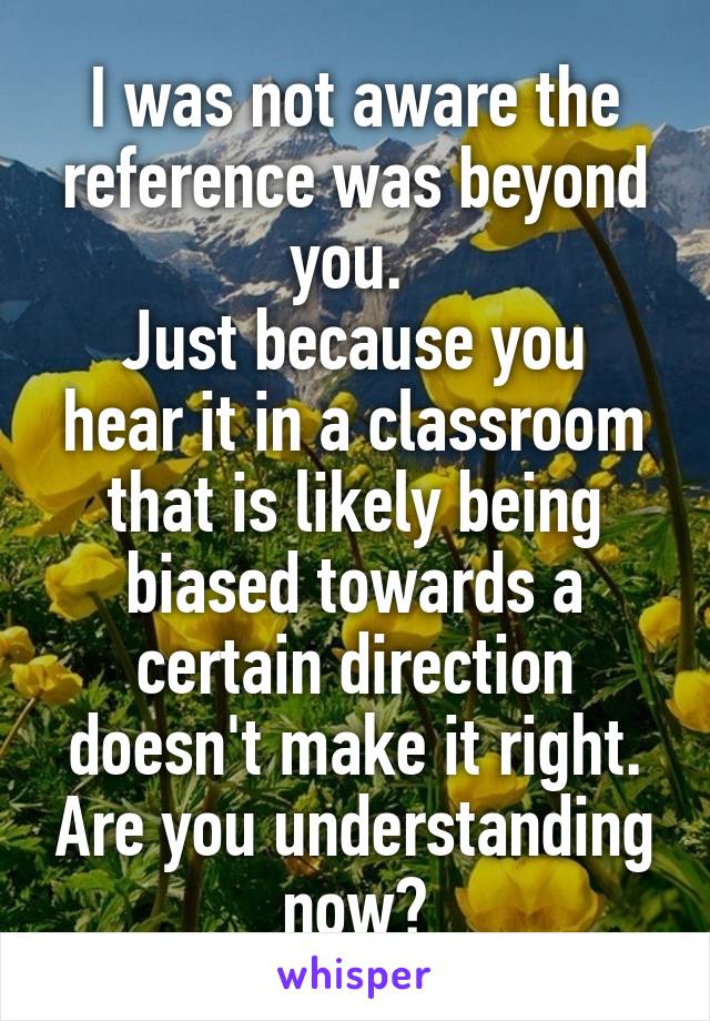 I was not aware the reference was beyond you. 
Just because you hear it in a classroom that is likely being biased towards a certain direction doesn't make it right. Are you understanding now?