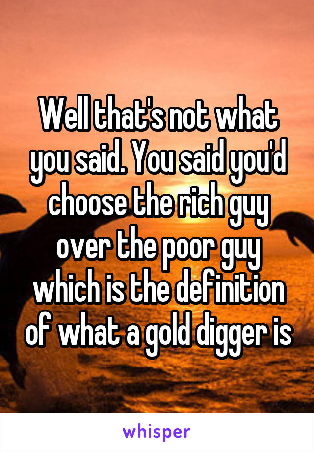 Well that's not what you said. You said you'd choose the rich guy over the poor guy which is the definition of what a gold digger is