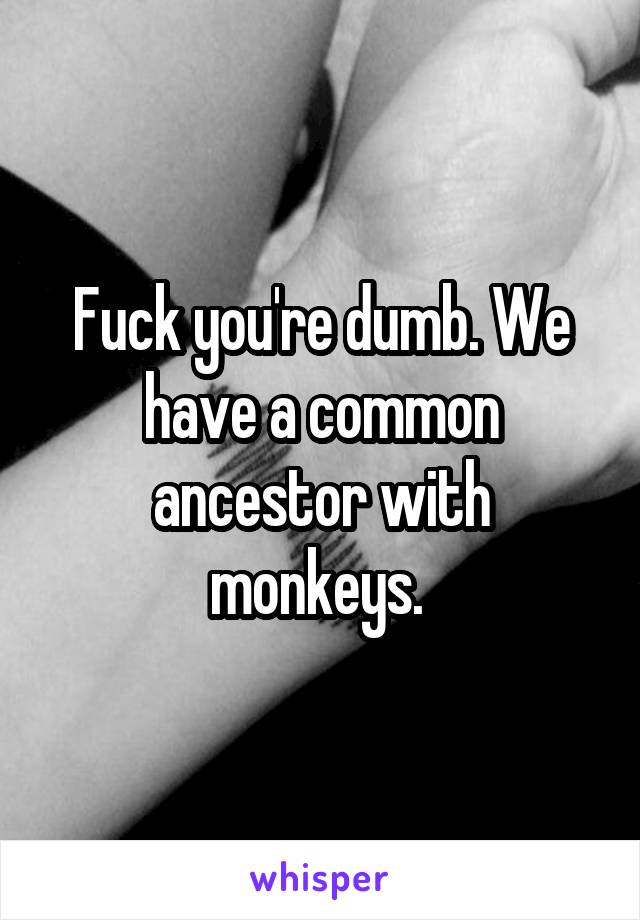Fuck you're dumb. We have a common ancestor with monkeys. 