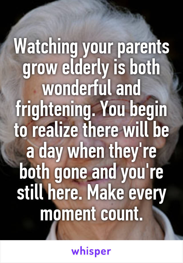 Watching your parents grow elderly is both wonderful and frightening. You begin to realize there will be a day when they're both gone and you're still here. Make every moment count.