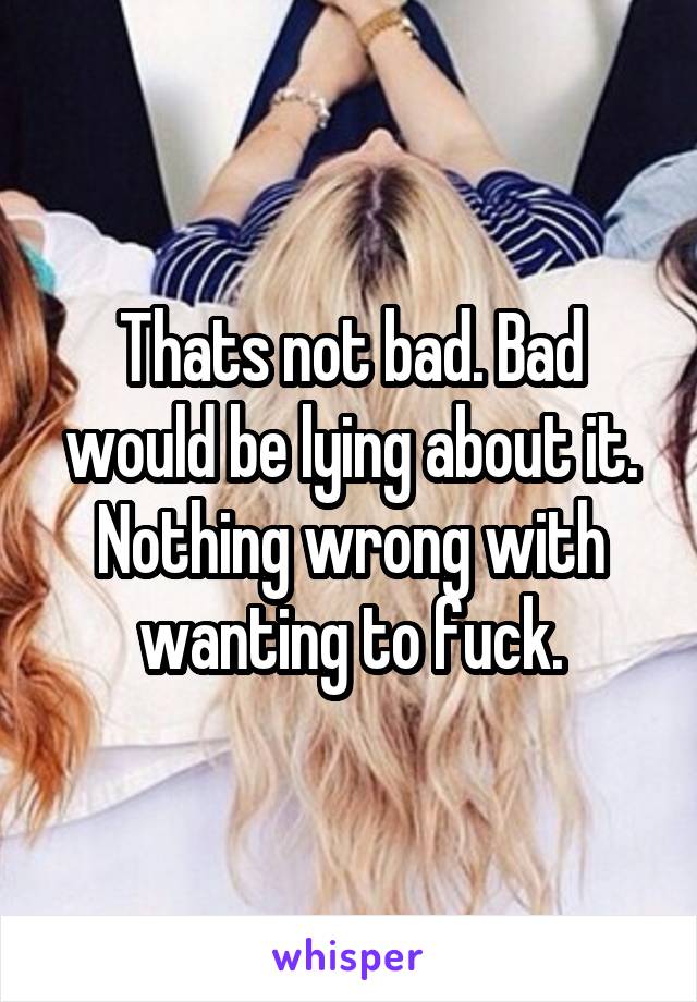 Thats not bad. Bad would be lying about it. Nothing wrong with wanting to fuck.