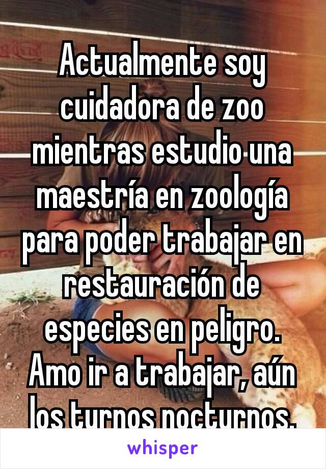 Actualmente soy cuidadora de zoo mientras estudio una maestría en zoología para poder trabajar en restauración de especies en peligro. Amo ir a trabajar, aún los turnos nocturnos.