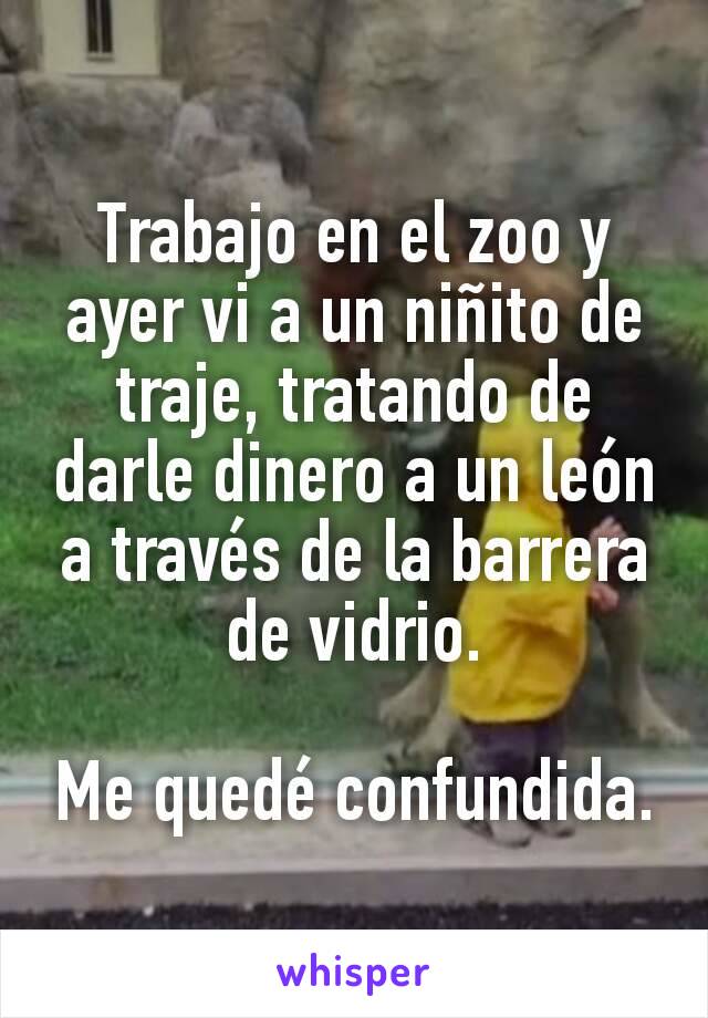 Trabajo en el zoo y ayer vi a un niñito de traje, tratando de darle dinero a un león a través de la barrera de vidrio.

Me quedé confundida.