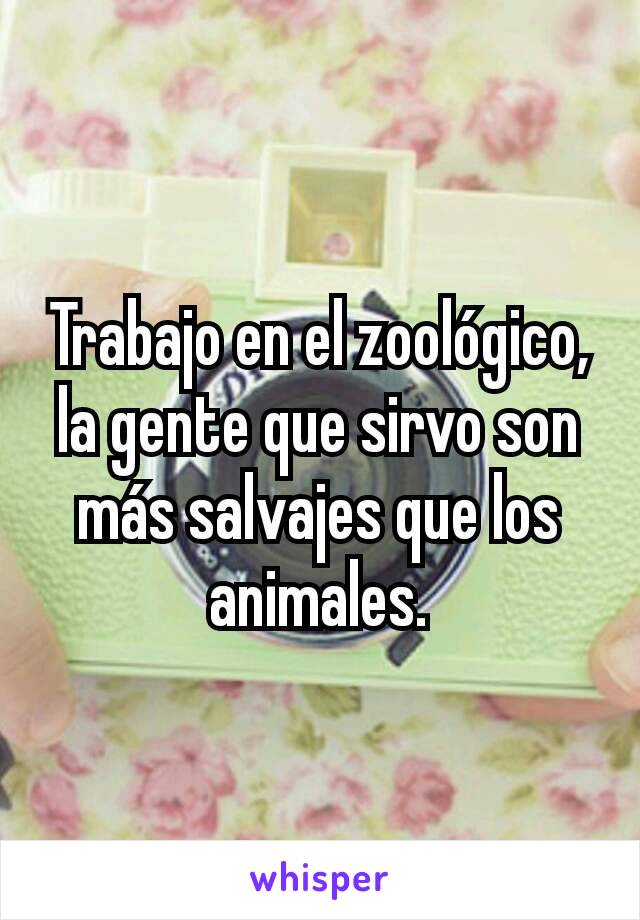 Trabajo en el zoológico, la gente que sirvo son más salvajes que los animales.