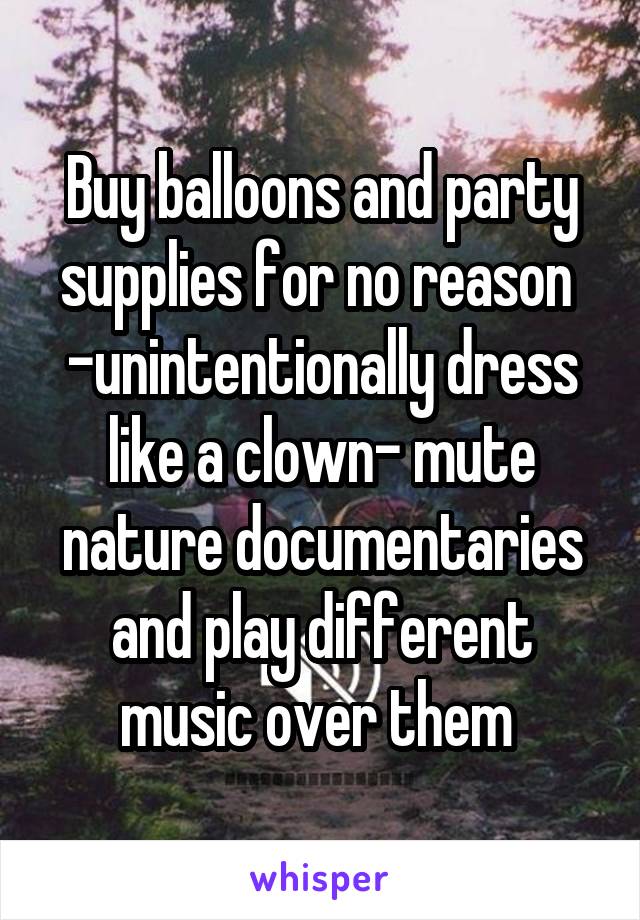 Buy balloons and party supplies for no reason  -unintentionally dress like a clown- mute nature documentaries and play different music over them 