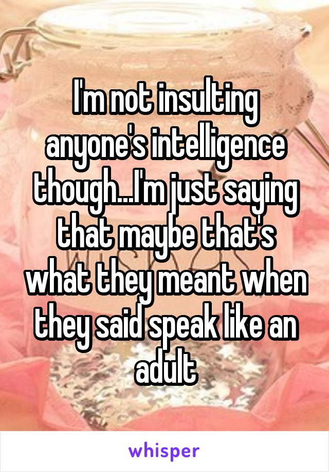 I'm not insulting anyone's intelligence though...I'm just saying that maybe that's what they meant when they said speak like an adult