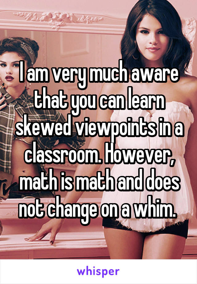 I am very much aware that you can learn skewed viewpoints in a classroom. However, math is math and does not change on a whim. 