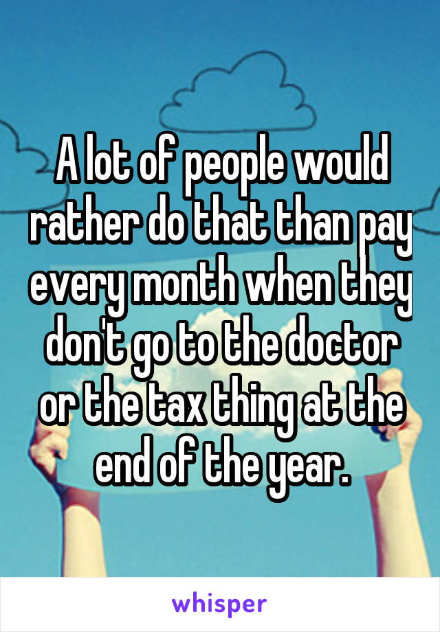 A lot of people would rather do that than pay every month when they don't go to the doctor or the tax thing at the end of the year.