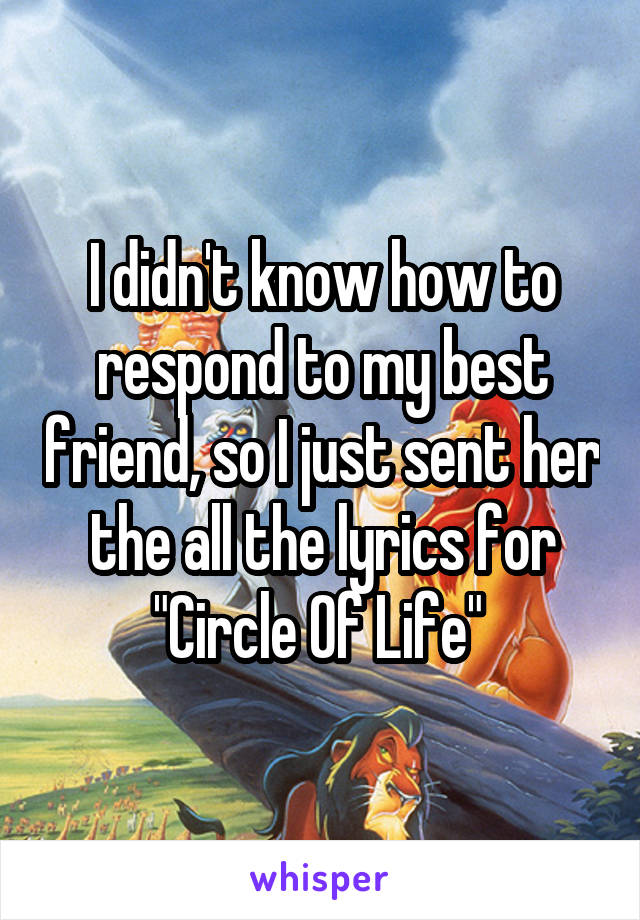 I didn't know how to respond to my best friend, so I just sent her the all the lyrics for "Circle Of Life" 
