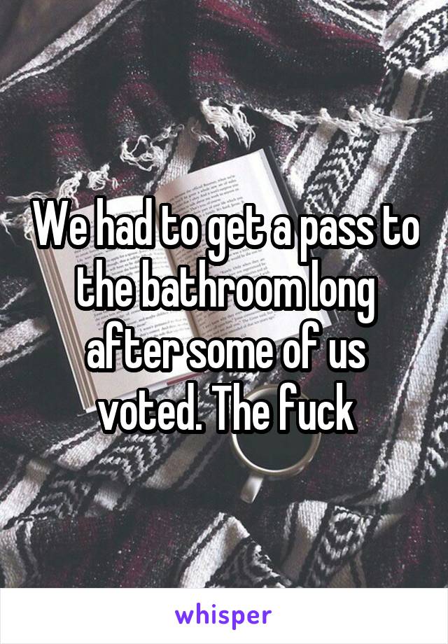We had to get a pass to the bathroom long after some of us voted. The fuck