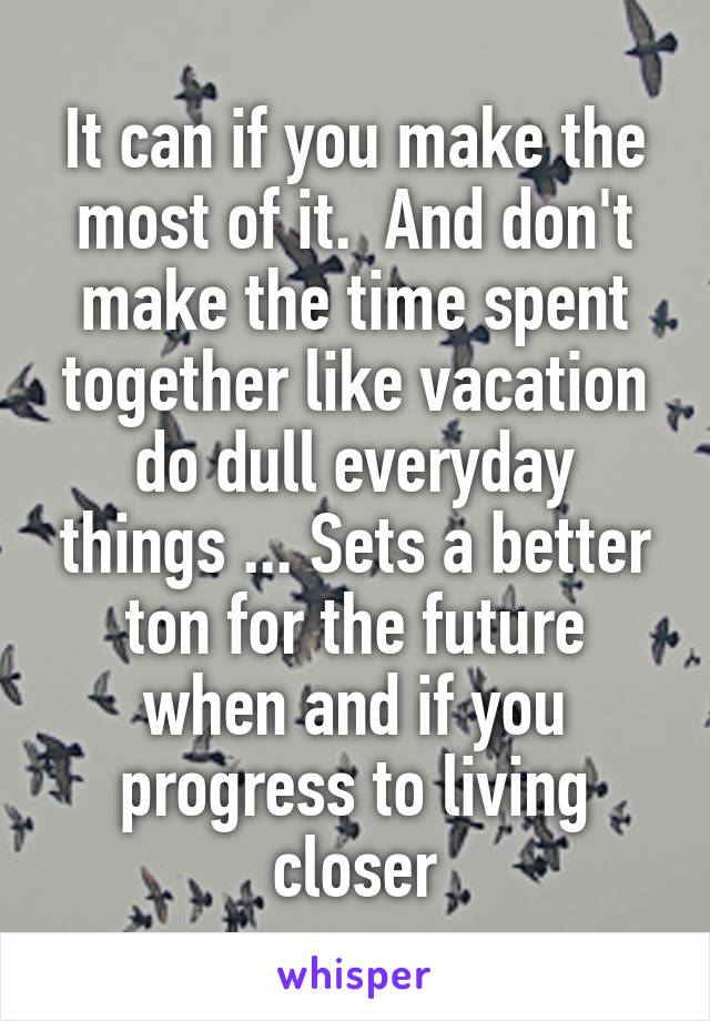 It can if you make the most of it.  And don't make the time spent together like vacation do dull everyday things ... Sets a better ton for the future when and if you progress to living closer