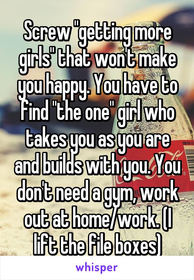 Screw "getting more girls" that won't make you happy. You have to find "the one" girl who takes you as you are and builds with you. You don't need a gym, work out at home/work. (I lift the file boxes)