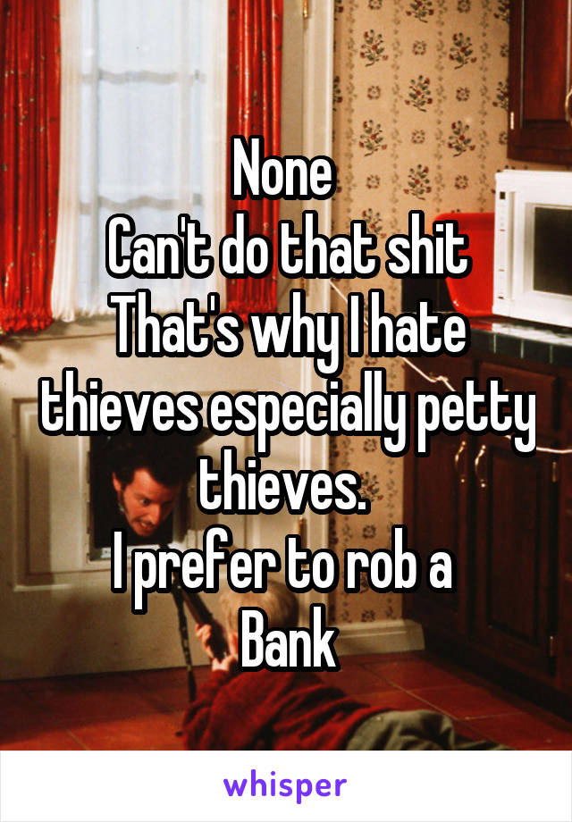 None 
Can't do that shit
That's why I hate thieves especially petty thieves. 
I prefer to rob a 
Bank