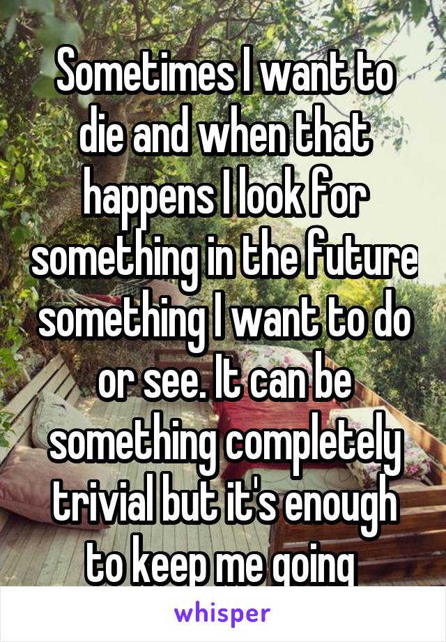 Sometimes I want to die and when that happens I look for something in the future something I want to do or see. It can be something completely trivial but it's enough to keep me going 