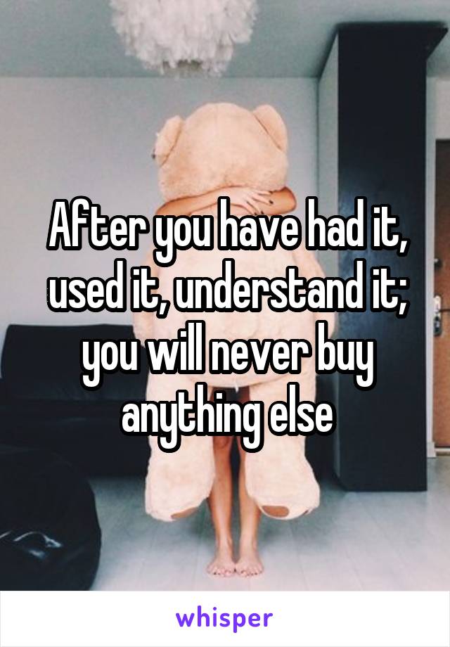 After you have had it, used it, understand it; you will never buy anything else