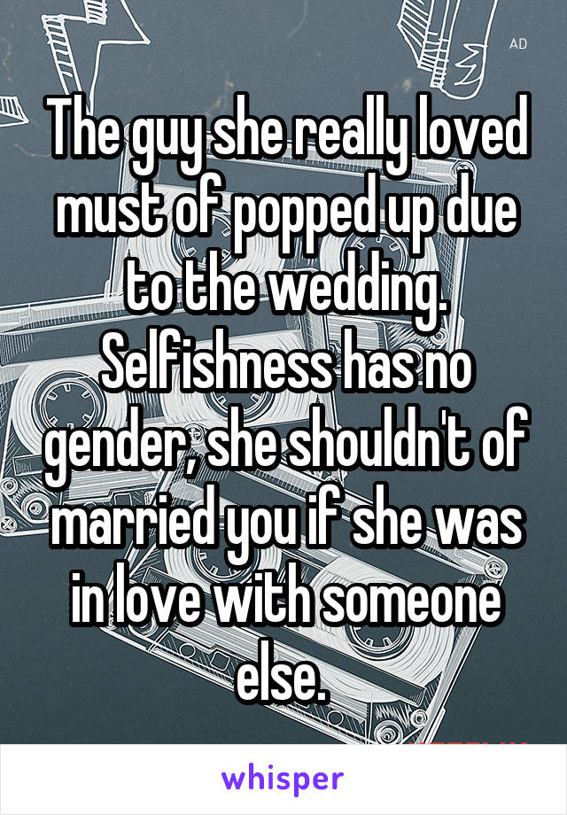 The guy she really loved must of popped up due to the wedding. Selfishness has no gender, she shouldn't of married you if she was in love with someone else. 