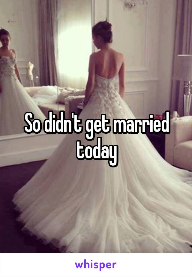 So didn't get married today