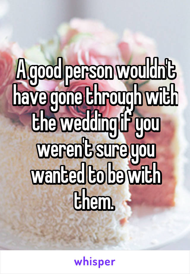 A good person wouldn't have gone through with the wedding if you weren't sure you wanted to be with them. 