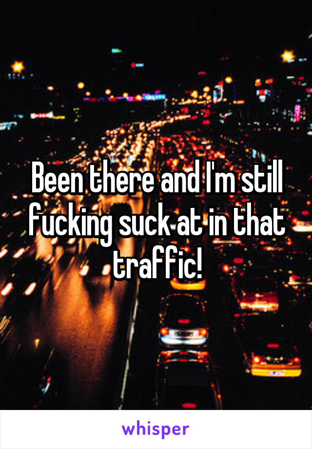 Been there and I'm still fucking suck at in that traffic!