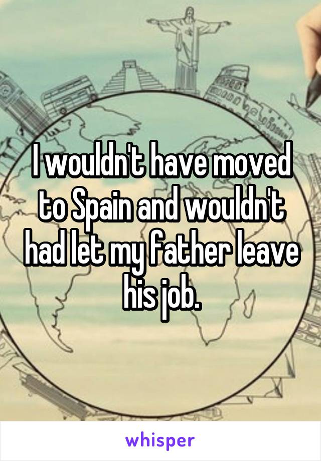 I wouldn't have moved to Spain and wouldn't had let my father leave his job.