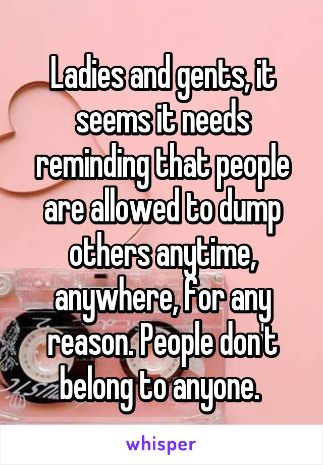 Ladies and gents, it seems it needs reminding that people are allowed to dump others anytime, anywhere, for any reason. People don't belong to anyone. 