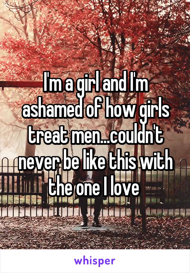 I'm a girl and I'm ashamed of how girls treat men...couldn't never be like this with the one I love 