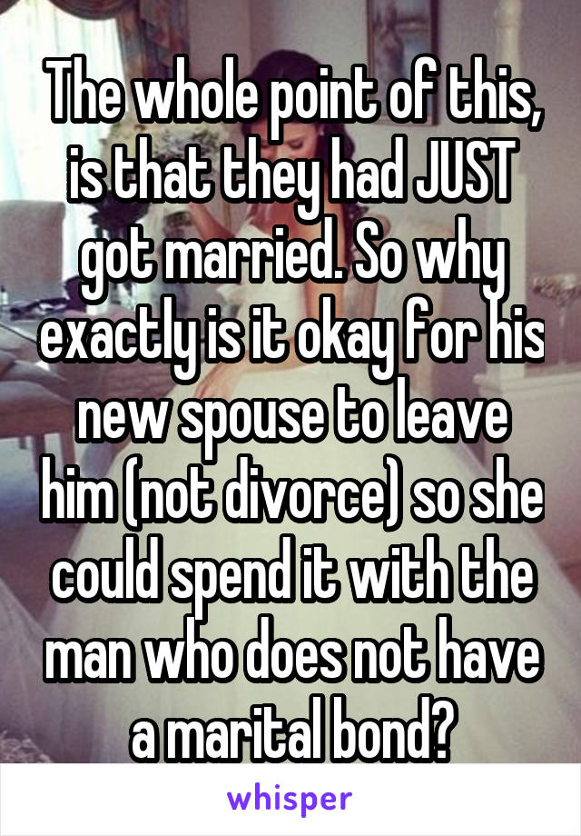 The whole point of this, is that they had JUST got married. So why exactly is it okay for his new spouse to leave him (not divorce) so she could spend it with the man who does not have a marital bond?