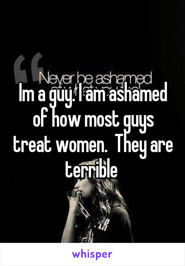 Im a guy. I am ashamed of how most guys treat women.  They are terrible 