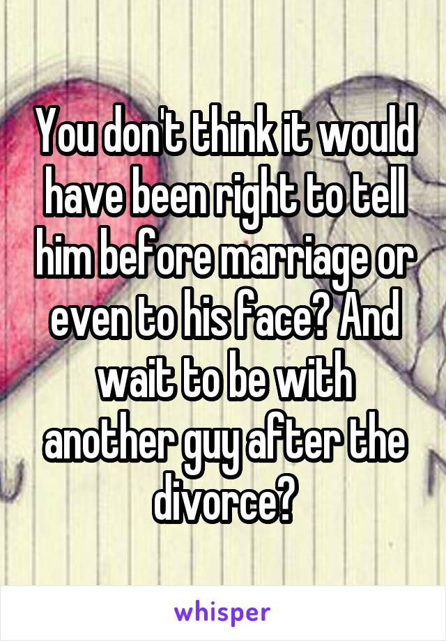 You don't think it would have been right to tell him before marriage or even to his face? And wait to be with another guy after the divorce?