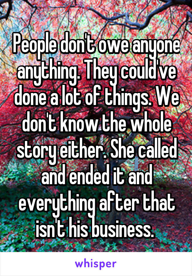 People don't owe anyone anything. They could've done a lot of things. We don't know the whole story either. She called and ended it and everything after that isn't his business. 