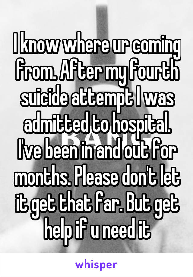 I know where ur coming from. After my fourth suicide attempt I was admitted to hospital. I've been in and out for months. Please don't let it get that far. But get help if u need it